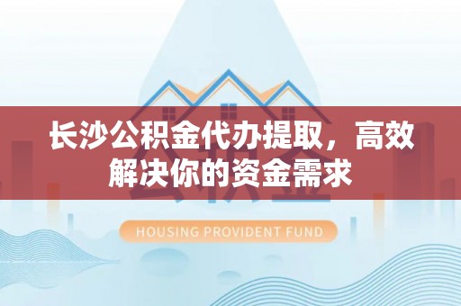 独山长沙公积金代办提取，高效解决你的资金需求