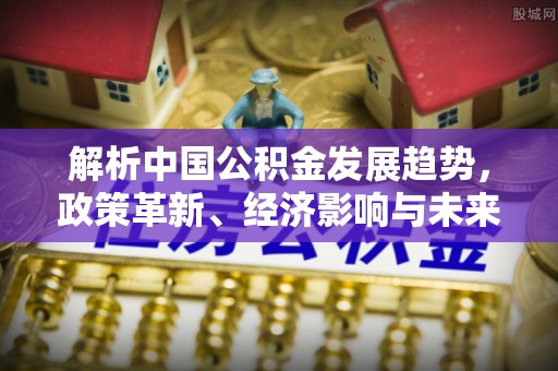 独山解析中国公积金发展趋势，政策革新、经济影响与未来展望