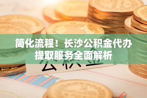 独山简化流程！长沙公积金代办提取服务全面解析