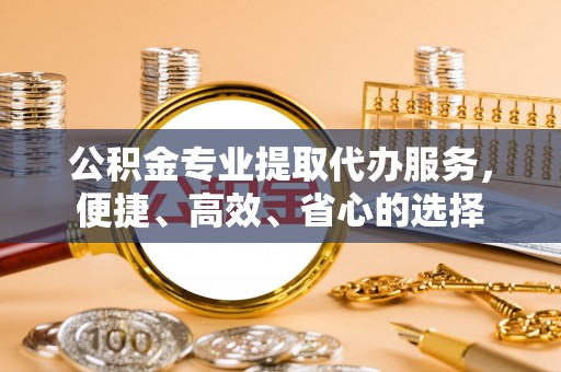 独山公积金专业提取代办服务，便捷、高效、省心的选择