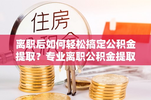 独山离职后如何轻松搞定公积金提取？专业离职公积金提取代办服务助你一臂之力