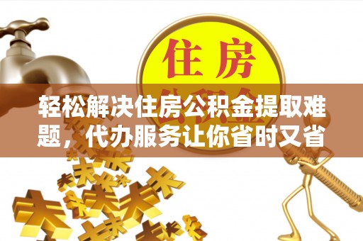 独山轻松解决住房公积金提取难题，代办服务让你省时又省心