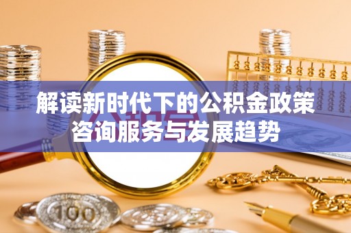 独山解读新时代下的公积金政策咨询服务与发展趋势