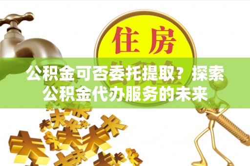 独山公积金可否委托提取？探索公积金代办服务的未来