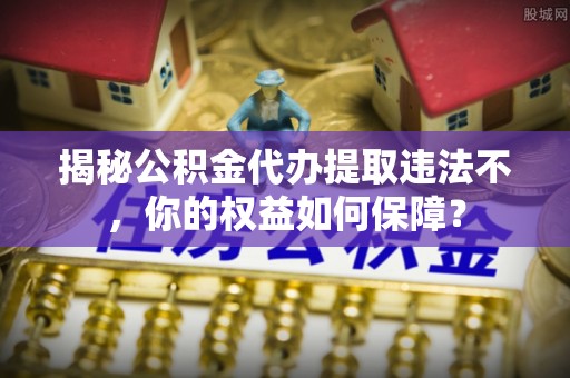 独山揭秘公积金代办提取违法不，你的权益如何保障？