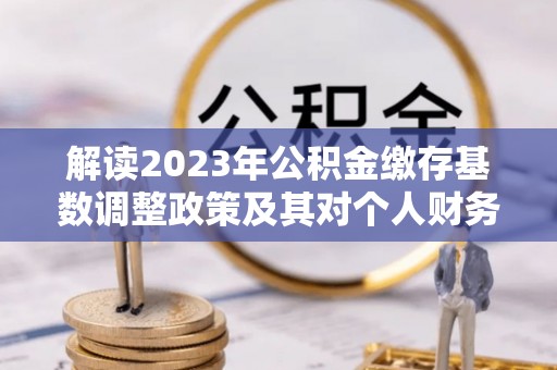 独山解读2023年公积金缴存基数调整政策及其对个人财务的影响